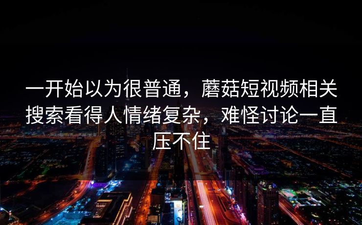 一开始以为很普通，蘑菇短视频相关搜索看得人情绪复杂，难怪讨论一直压不住