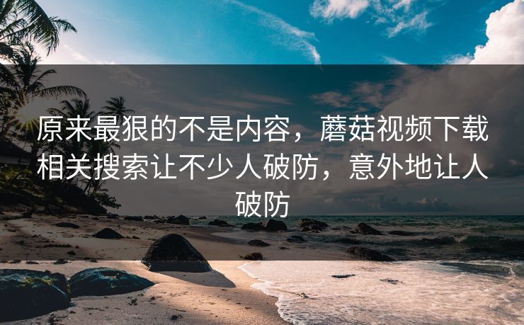 原来最狠的不是内容，蘑菇视频下载相关搜索让不少人破防，意外地让人破防