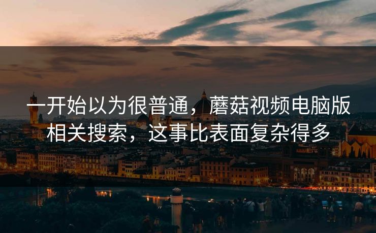 一开始以为很普通，蘑菇视频电脑版相关搜索，这事比表面复杂得多