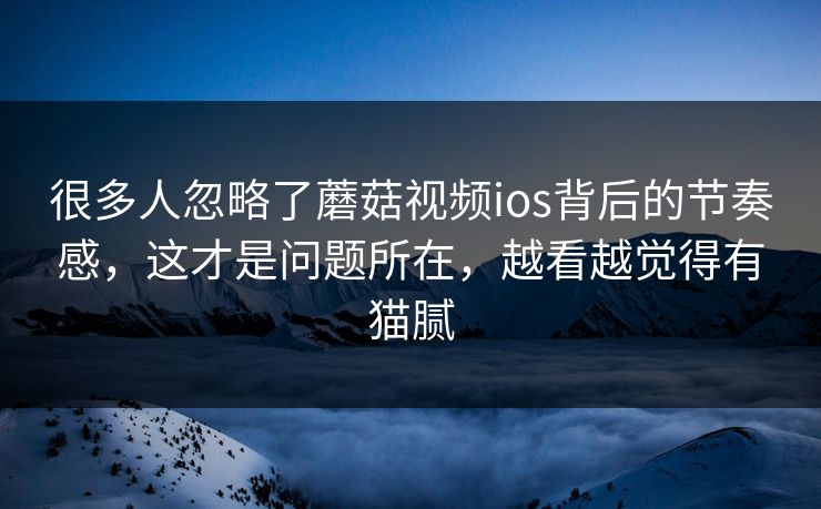很多人忽略了蘑菇视频ios背后的节奏感，这才是问题所在，越看越觉得有猫腻