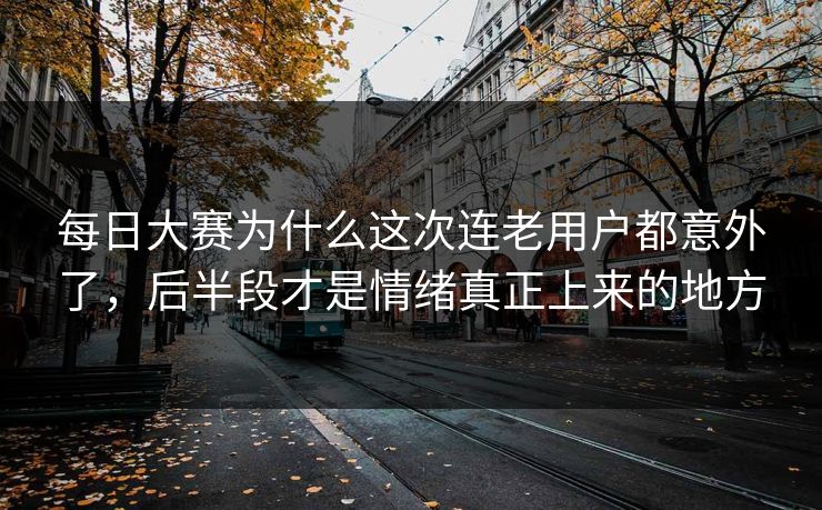 每日大赛为什么这次连老用户都意外了，后半段才是情绪真正上来的地方