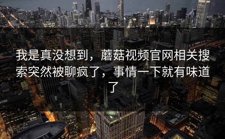 我是真没想到，蘑菇视频官网相关搜索突然被聊疯了，事情一下就有味道了