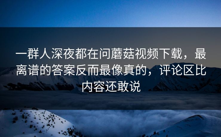一群人深夜都在问蘑菇视频下载，最离谱的答案反而最像真的，评论区比内容还敢说