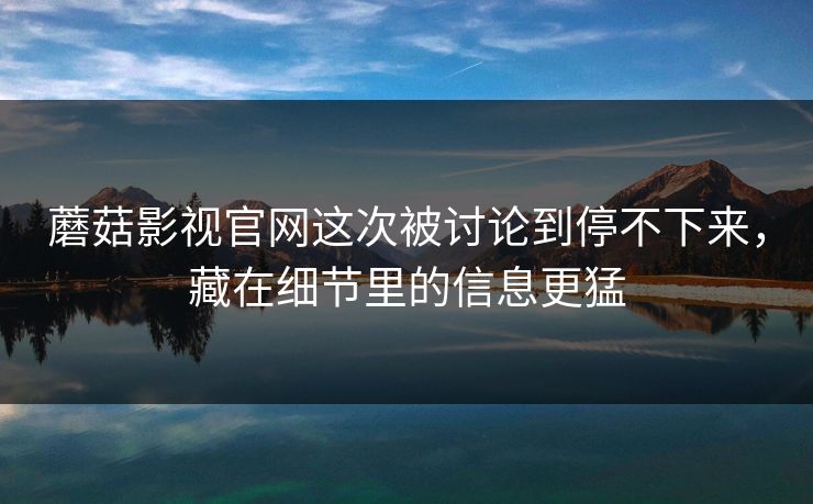 蘑菇影视官网这次被讨论到停不下来，藏在细节里的信息更猛