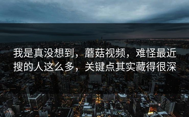 我是真没想到，蘑菇视频，难怪最近搜的人这么多，关键点其实藏得很深