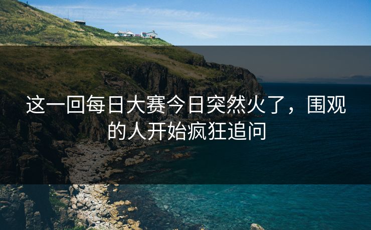 这一回每日大赛今日突然火了，围观的人开始疯狂追问