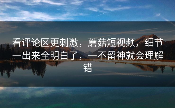 看评论区更刺激，蘑菇短视频，细节一出来全明白了，一不留神就会理解错
