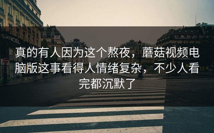 真的有人因为这个熬夜，蘑菇视频电脑版这事看得人情绪复杂，不少人看完都沉默了