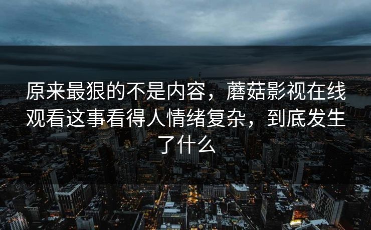 原来最狠的不是内容，蘑菇影视在线观看这事看得人情绪复杂，到底发生了什么