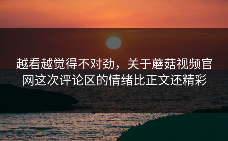 越看越觉得不对劲，关于蘑菇视频官网这次评论区的情绪比正文还精彩