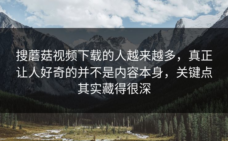 搜蘑菇视频下载的人越来越多，真正让人好奇的并不是内容本身，关键点其实藏得很深