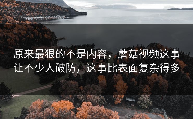 原来最狠的不是内容，蘑菇视频这事让不少人破防，这事比表面复杂得多
