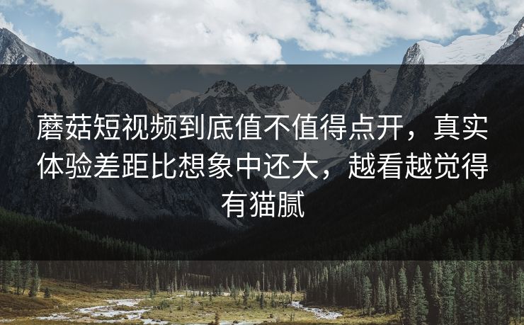 蘑菇短视频到底值不值得点开，真实体验差距比想象中还大，越看越觉得有猫腻
