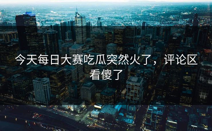 今天每日大赛吃瓜突然火了，评论区看傻了