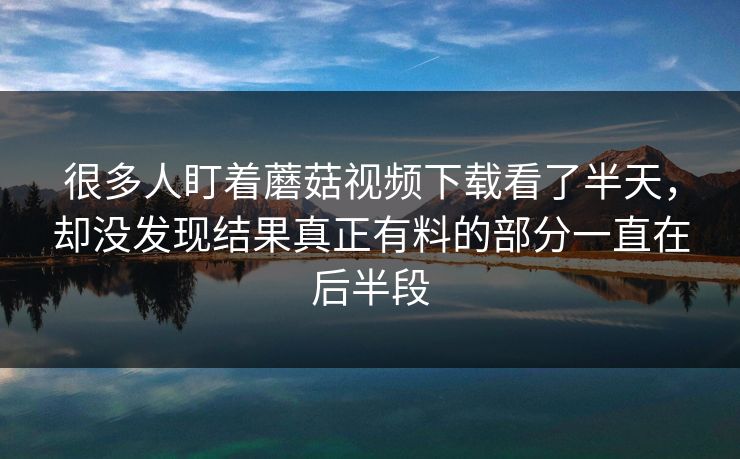 很多人盯着蘑菇视频下载看了半天，却没发现结果真正有料的部分一直在后半段