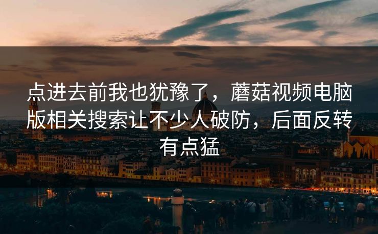 点进去前我也犹豫了，蘑菇视频电脑版相关搜索让不少人破防，后面反转有点猛
