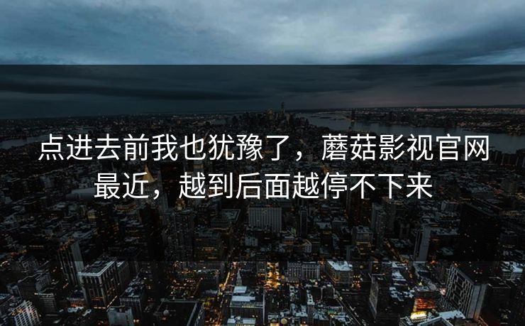 点进去前我也犹豫了，蘑菇影视官网最近，越到后面越停不下来