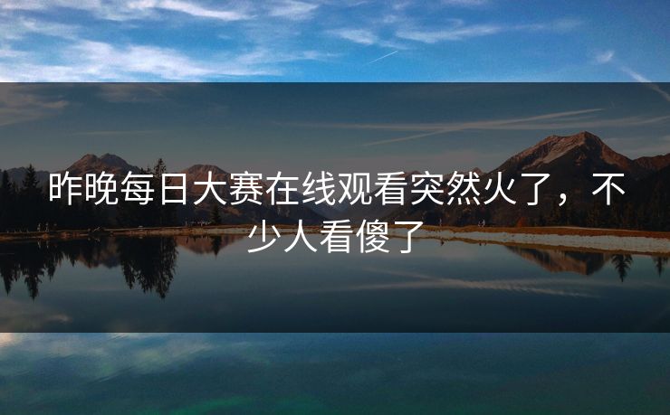 昨晚每日大赛在线观看突然火了，不少人看傻了