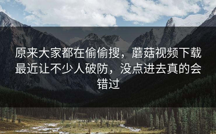 原来大家都在偷偷搜，蘑菇视频下载最近让不少人破防，没点进去真的会错过