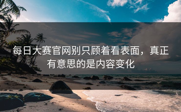 每日大赛官网别只顾着看表面，真正有意思的是内容变化