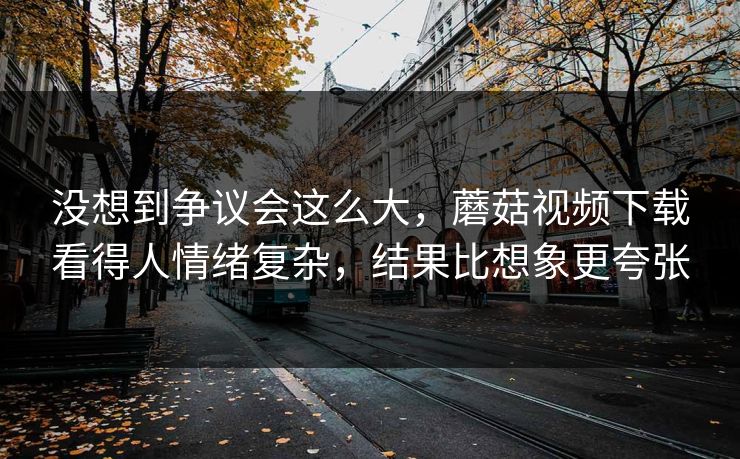 没想到争议会这么大，蘑菇视频下载看得人情绪复杂，结果比想象更夸张