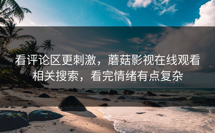 看评论区更刺激，蘑菇影视在线观看相关搜索，看完情绪有点复杂
