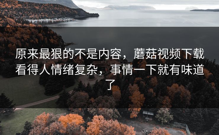 原来最狠的不是内容，蘑菇视频下载看得人情绪复杂，事情一下就有味道了