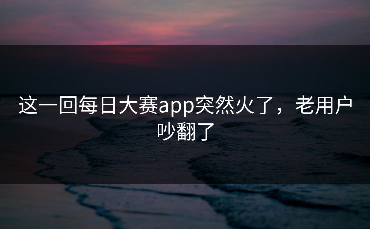这一回每日大赛app突然火了，老用户吵翻了