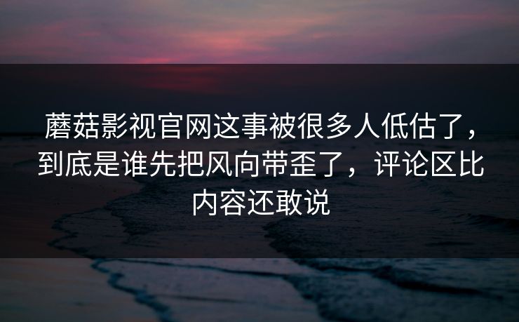 蘑菇影视官网这事被很多人低估了，到底是谁先把风向带歪了，评论区比内容还敢说