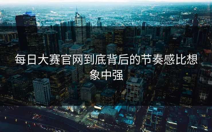 每日大赛官网到底背后的节奏感比想象中强