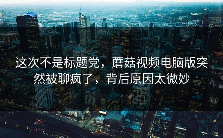 这次不是标题党，蘑菇视频电脑版突然被聊疯了，背后原因太微妙