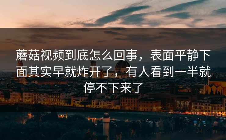 蘑菇视频到底怎么回事，表面平静下面其实早就炸开了，有人看到一半就停不下来了