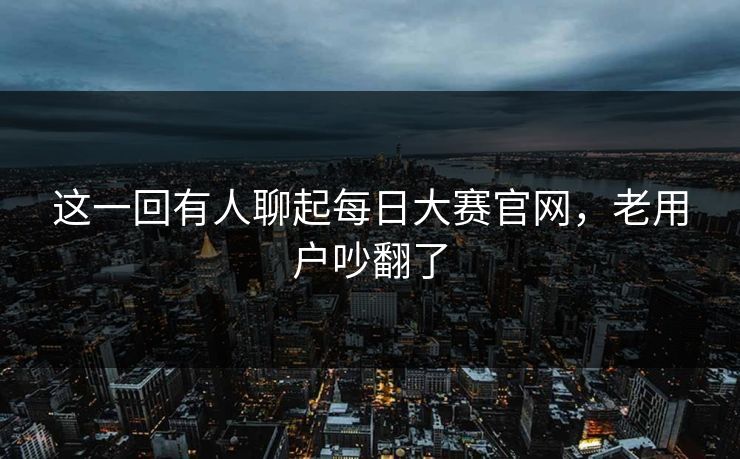 这一回有人聊起每日大赛官网，老用户吵翻了