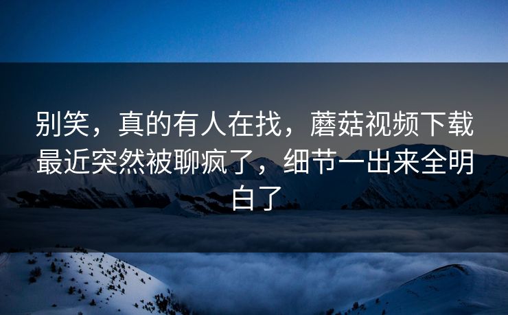 别笑，真的有人在找，蘑菇视频下载最近突然被聊疯了，细节一出来全明白了