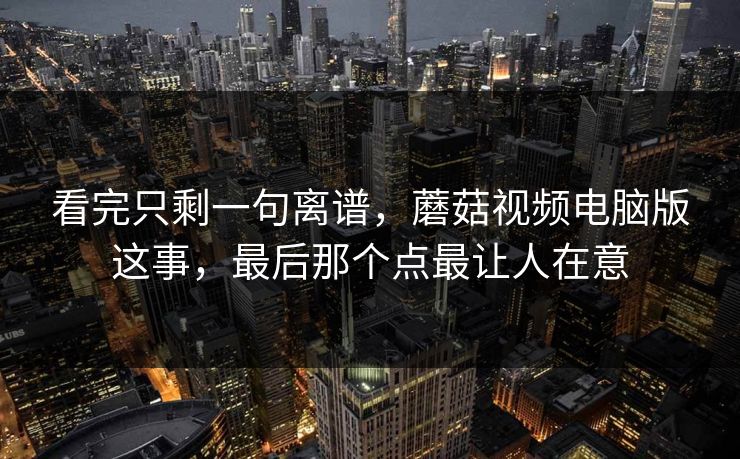 看完只剩一句离谱，蘑菇视频电脑版这事，最后那个点最让人在意