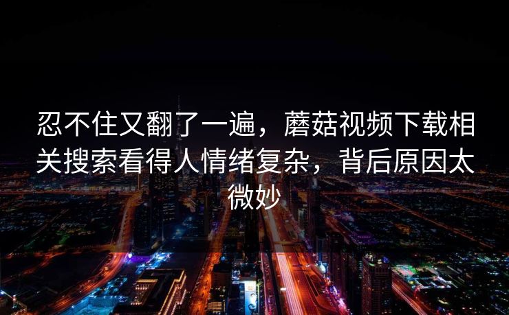 忍不住又翻了一遍，蘑菇视频下载相关搜索看得人情绪复杂，背后原因太微妙