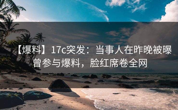 【爆料】17c突发：当事人在昨晚被曝曾参与爆料，脸红席卷全网