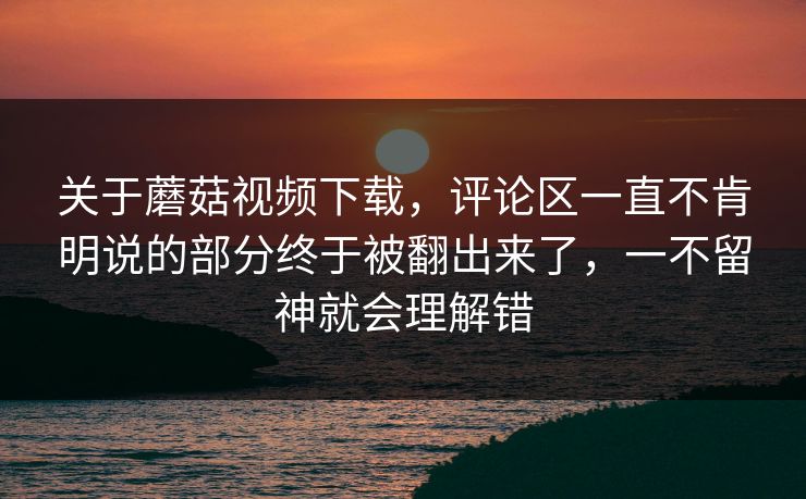 关于蘑菇视频下载，评论区一直不肯明说的部分终于被翻出来了，一不留神就会理解错
