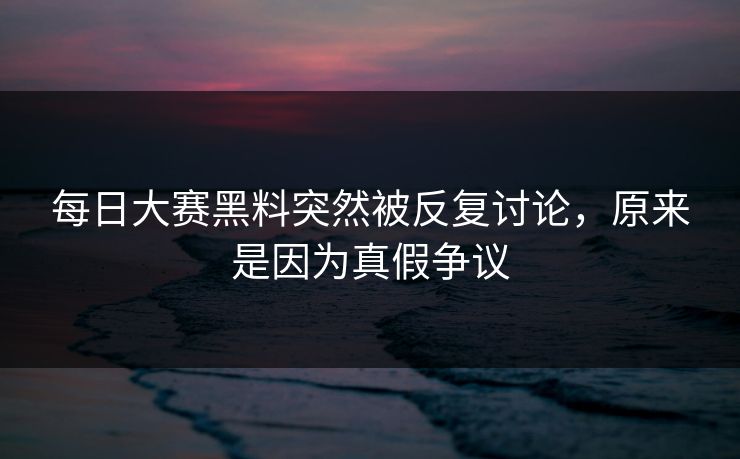 每日大赛黑料突然被反复讨论，原来是因为真假争议