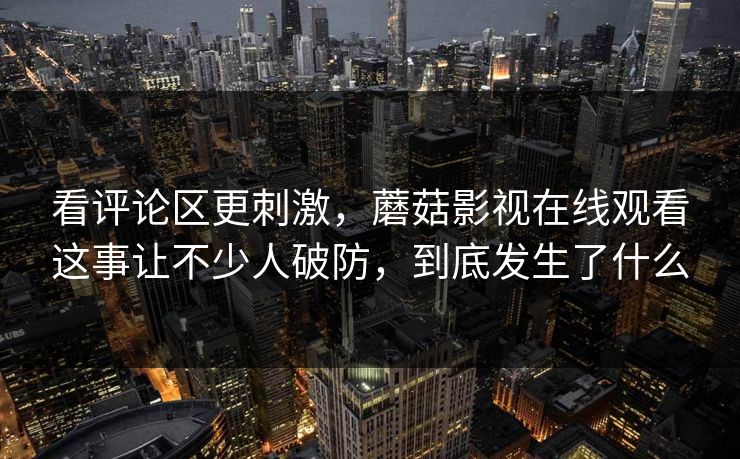 看评论区更刺激，蘑菇影视在线观看这事让不少人破防，到底发生了什么