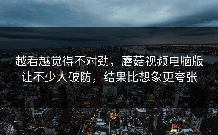 越看越觉得不对劲，蘑菇视频电脑版让不少人破防，结果比想象更夸张