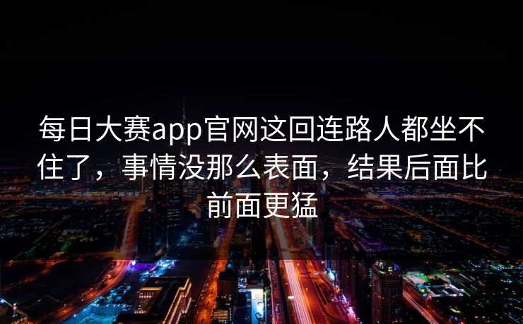 每日大赛app官网这回连路人都坐不住了，事情没那么表面，结果后面比前面更猛