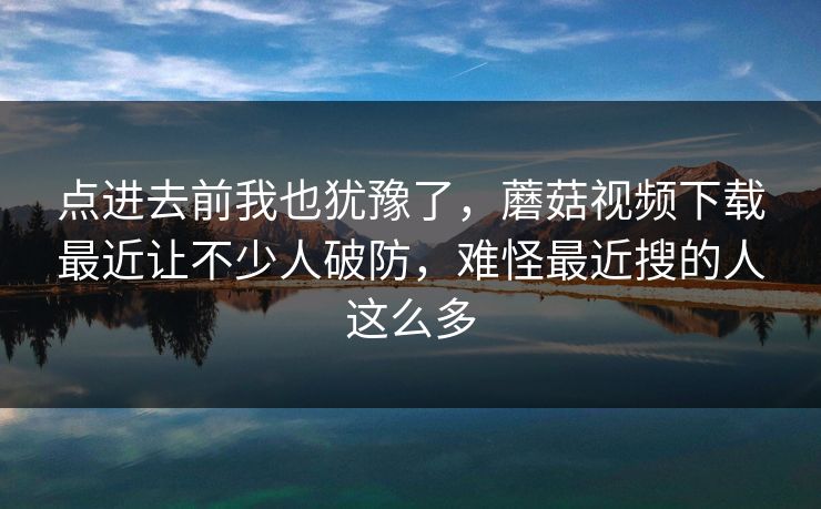 点进去前我也犹豫了，蘑菇视频下载最近让不少人破防，难怪最近搜的人这么多