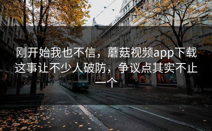 刚开始我也不信，蘑菇视频app下载这事让不少人破防，争议点其实不止一个