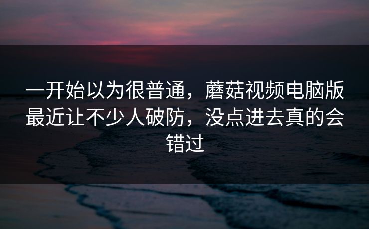 一开始以为很普通，蘑菇视频电脑版最近让不少人破防，没点进去真的会错过