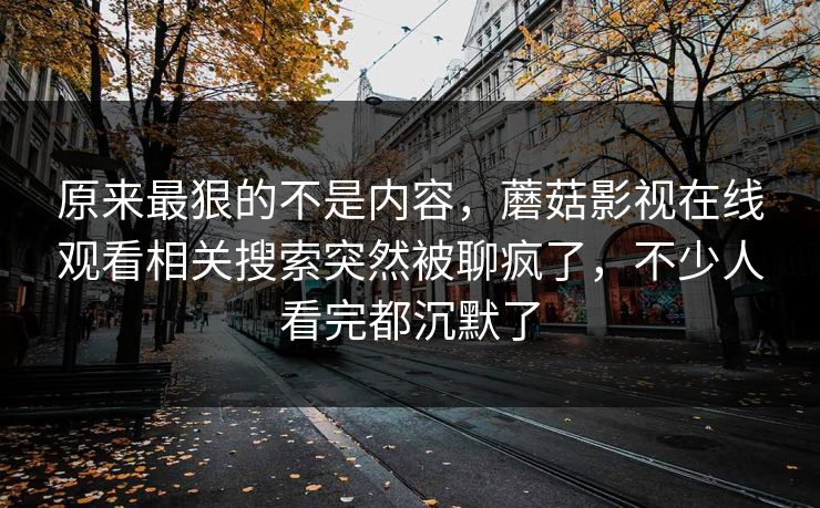 原来最狠的不是内容，蘑菇影视在线观看相关搜索突然被聊疯了，不少人看完都沉默了