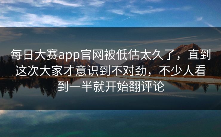 每日大赛app官网被低估太久了，直到这次大家才意识到不对劲，不少人看到一半就开始翻评论