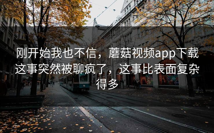 刚开始我也不信，蘑菇视频app下载这事突然被聊疯了，这事比表面复杂得多
