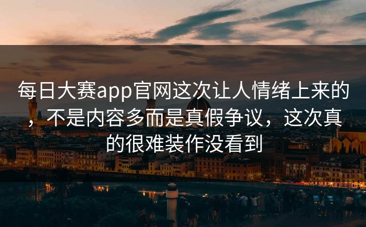 每日大赛app官网这次让人情绪上来的，不是内容多而是真假争议，这次真的很难装作没看到
