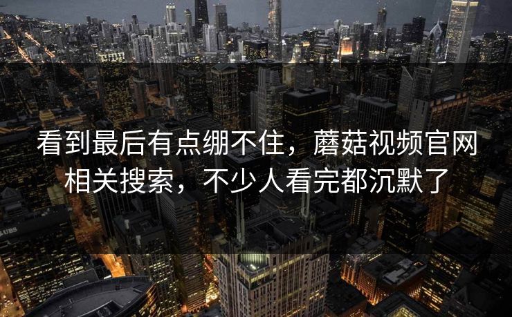 看到最后有点绷不住，蘑菇视频官网相关搜索，不少人看完都沉默了